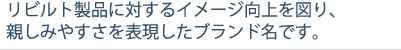 リビルト製品に対するイメージ向上を図り、親しみやすさを表現したブランド名です。